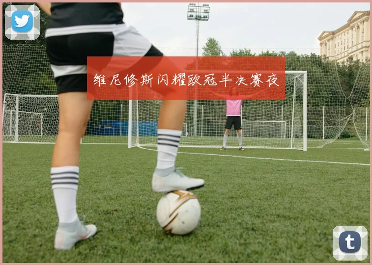 维尼修斯闪耀欧冠半决赛夜