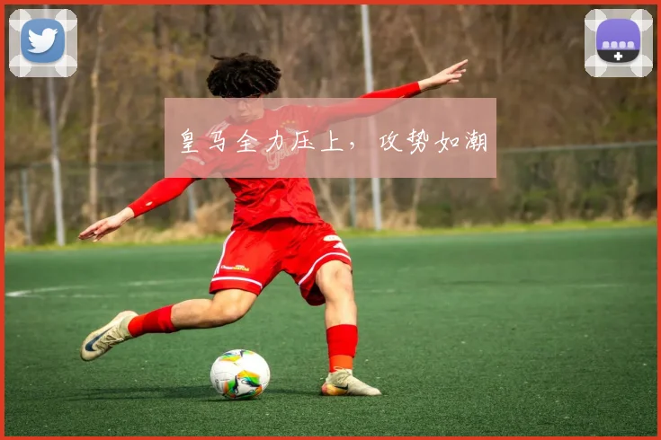 皇马全力压上，攻势如潮