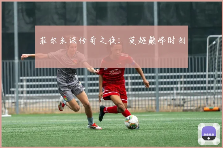 菲尔米诺传奇之夜：英超巅峰时刻