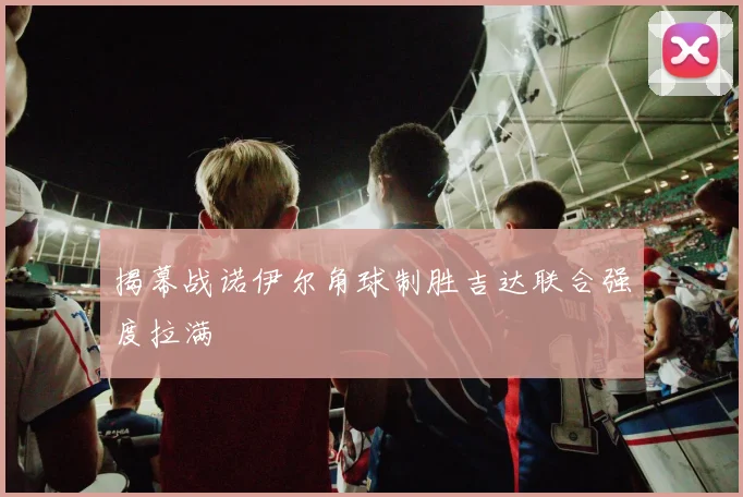 揭幕战诺伊尔角球制胜吉达联合强度拉满