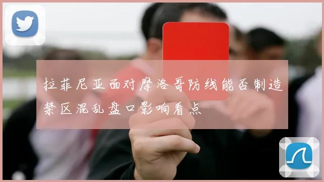 拉菲尼亚面对摩洛哥防线能否制造禁区混乱盘口影响看点