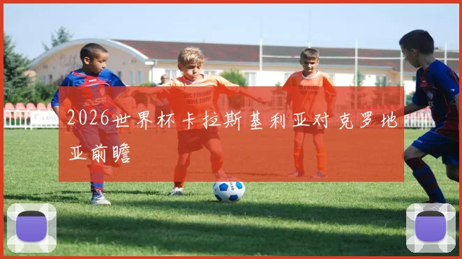 2026世界杯卡拉斯基利亚对克罗地亚前瞻
