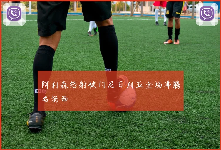 阿利森怒射破门尼日利亚全场沸腾名场面