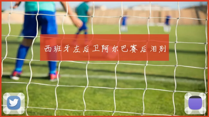 西班牙左后卫阿尔巴赛后泪别
