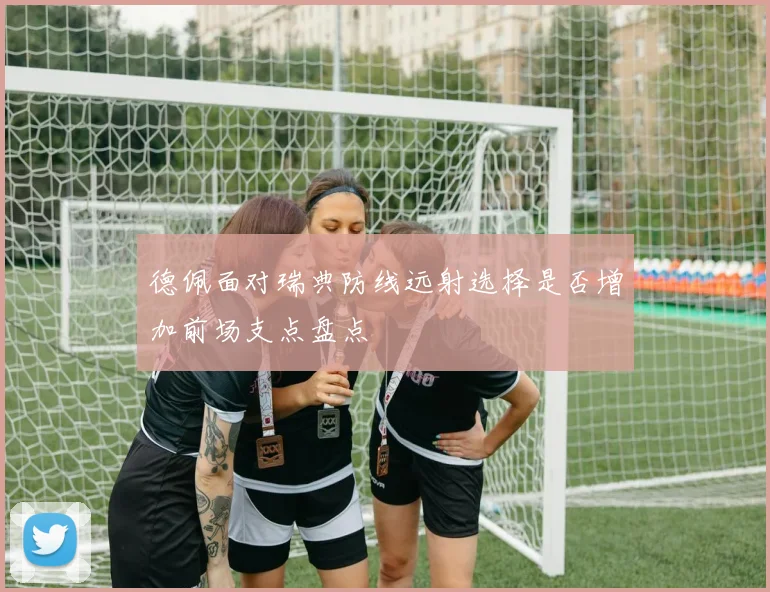 德佩面对瑞典防线远射选择是否增加前场支点盘点