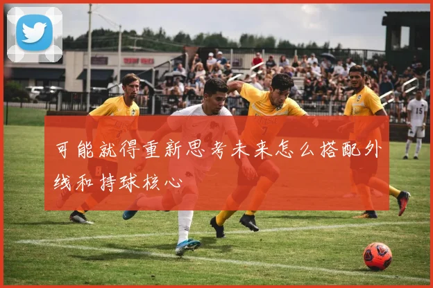 可能就得重新思考未来怎么搭配外线和持球核心