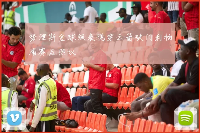 努涅斯金球级表现穿云箭破门利物浦赛后热议