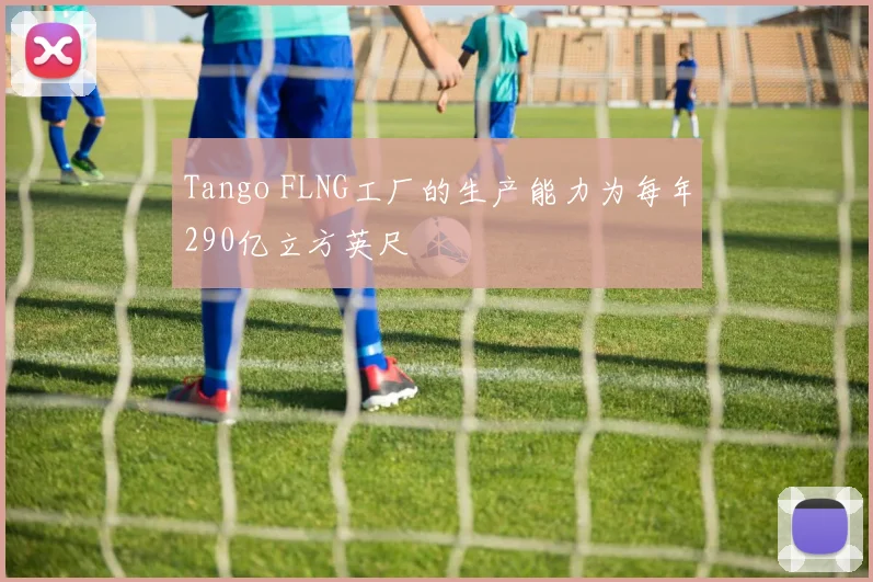 Tango FLNG工厂的生产能力为每年290亿立方英尺