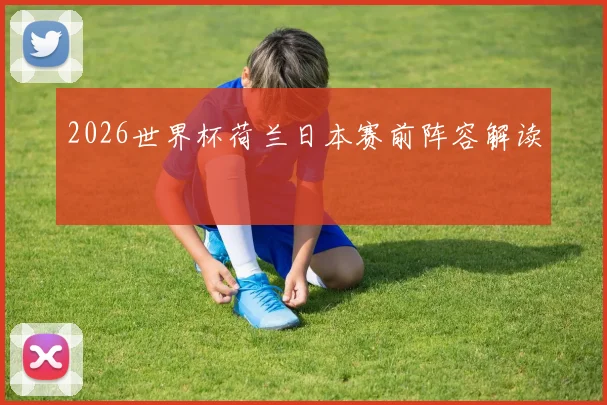 2026世界杯荷兰日本赛前阵容解读