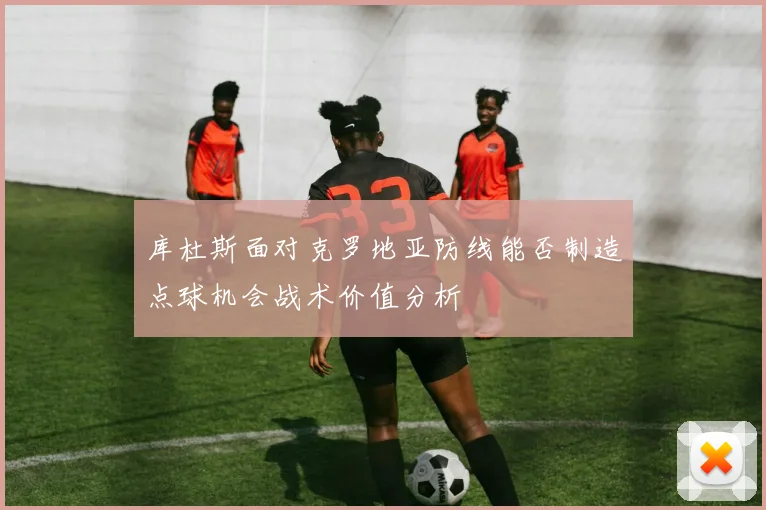 库杜斯面对克罗地亚防线能否制造点球机会战术价值分析