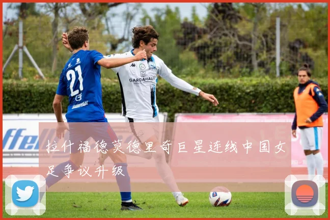 拉什福德莫德里奇巨星连线中国女足争议升级