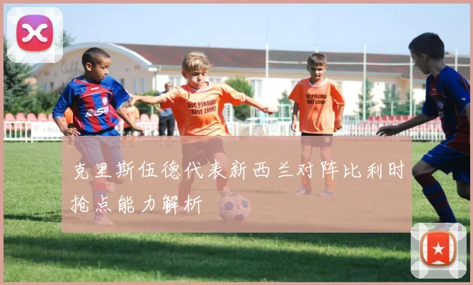 克里斯伍德代表新西兰对阵比利时抢点能力解析