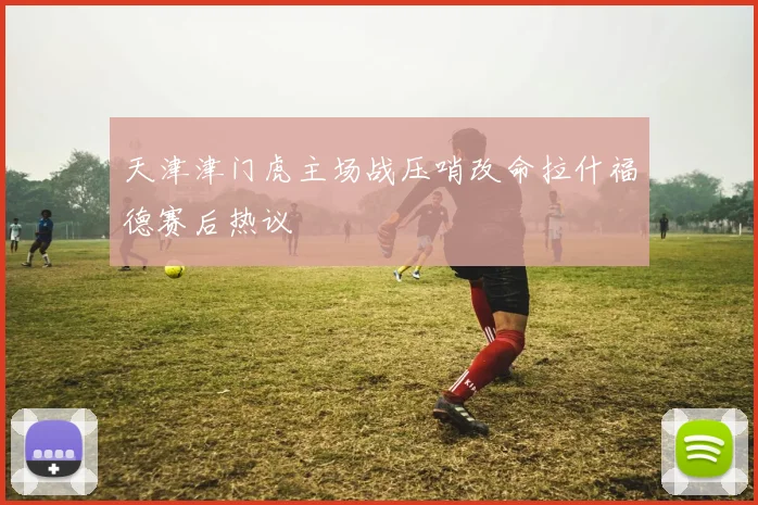 天津津门虎主场战压哨改命拉什福德赛后热议