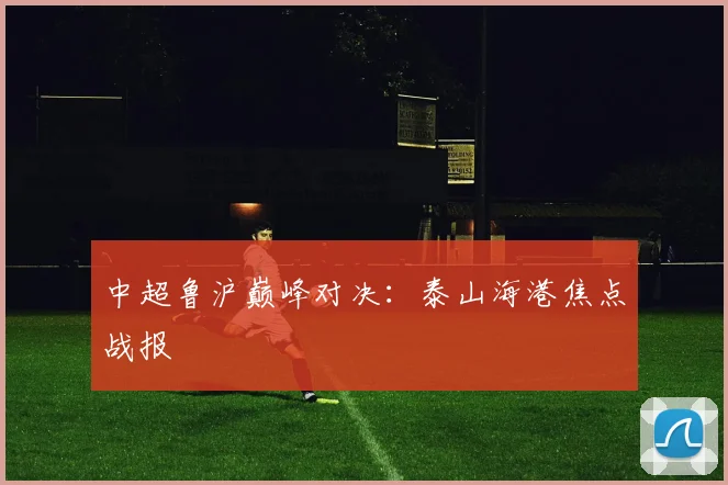 中超鲁沪巅峰对决：泰山海港焦点战报