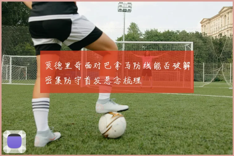 莫德里奇面对巴拿马防线能否破解密集防守首发悬念梳理