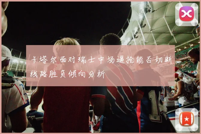 卡塔尔面对瑞士中场逼抢能否切断线路胜负倾向分析