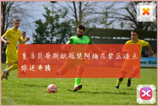 皇马贝蒂斯欧冠楚阿梅尼禁区造点球迷沸腾