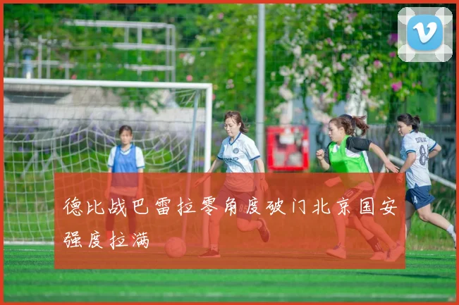 德比战巴雷拉零角度破门北京国安强度拉满