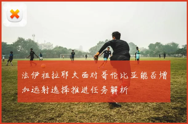 法伊祖拉耶夫面对哥伦比亚能否增加远射选择推进任务解析