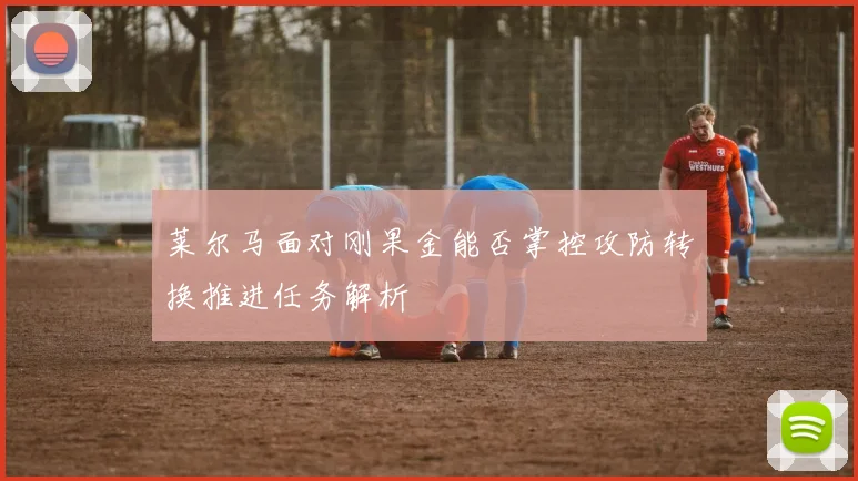 莱尔马面对刚果金能否掌控攻防转换推进任务解析