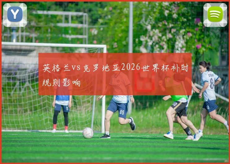 英格兰vs克罗地亚2026世界杯补时规则影响