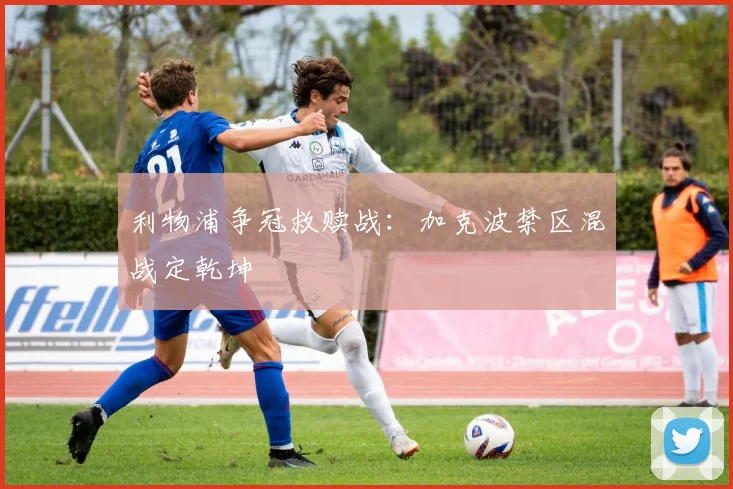 利物浦争冠救赎战：加克波禁区混战定乾坤