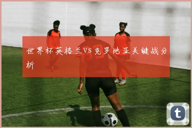 世界杯英格兰vs克罗地亚关键战分析