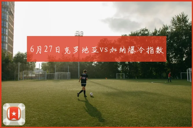 6月27日克罗地亚vs加纳爆冷指数