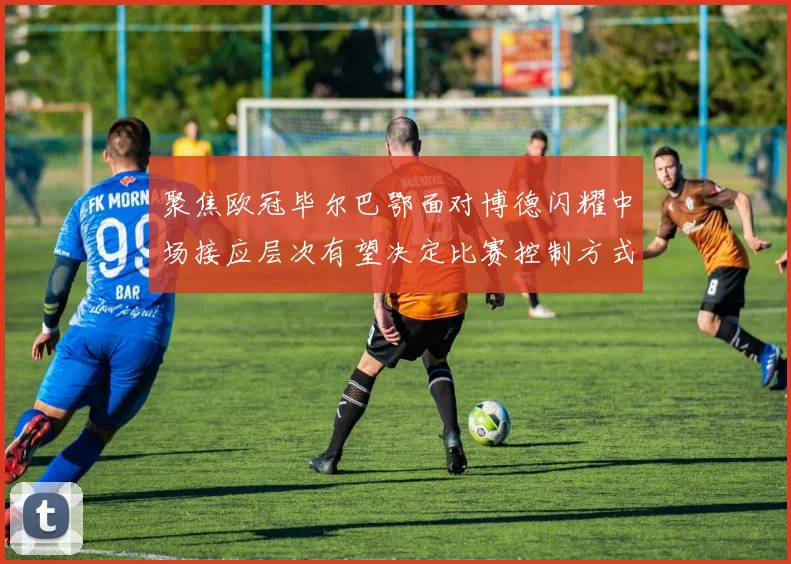 聚焦欧冠毕尔巴鄂面对博德闪耀中场接应层次有望决定比赛控制方式
