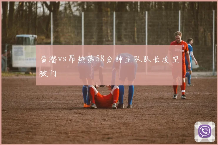 黄潜vs昂热第58分钟主队队长凌空破门