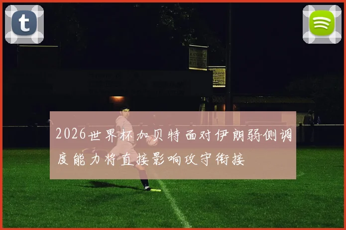 2026世界杯加贝特面对伊朗弱侧调度能力将直接影响攻守衔接