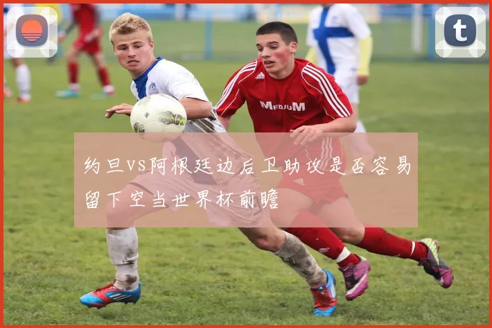 约旦vs阿根廷边后卫助攻是否容易留下空当世界杯前瞻