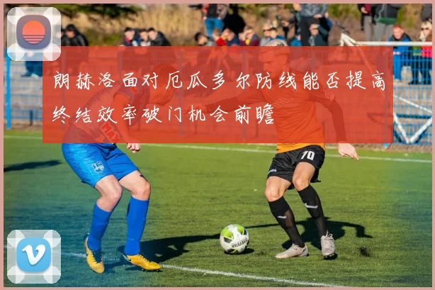 朗赫洛面对厄瓜多尔防线能否提高终结效率破门机会前瞻