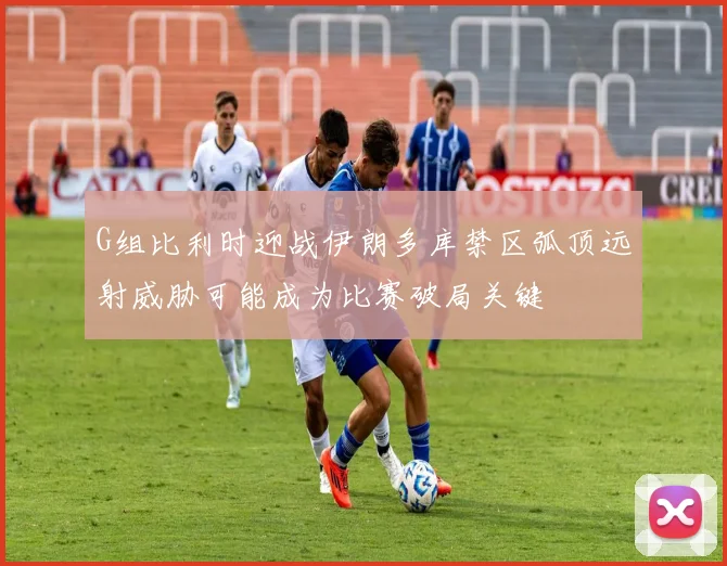 G组比利时迎战伊朗多库禁区弧顶远射威胁可能成为比赛破局关键