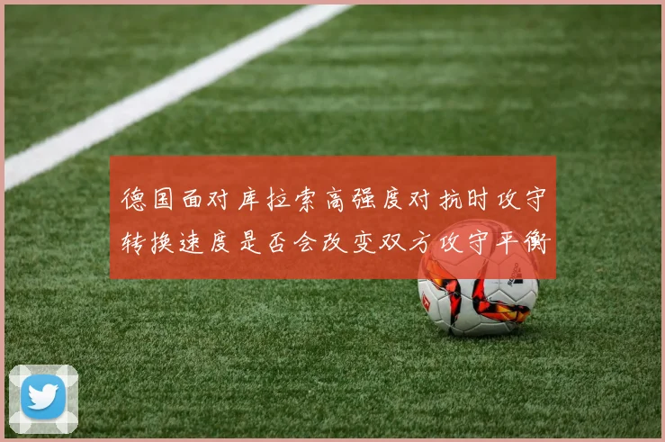 德国面对库拉索高强度对抗时攻守转换速度是否会改变双方攻守平衡