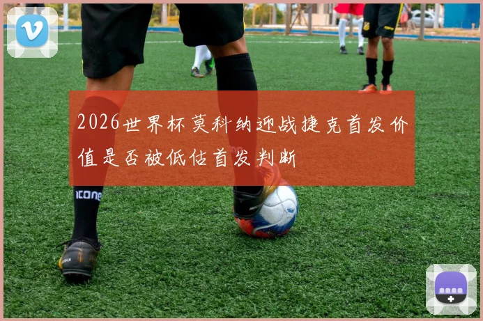 2026世界杯莫科纳迎战捷克首发价值是否被低估首发判断