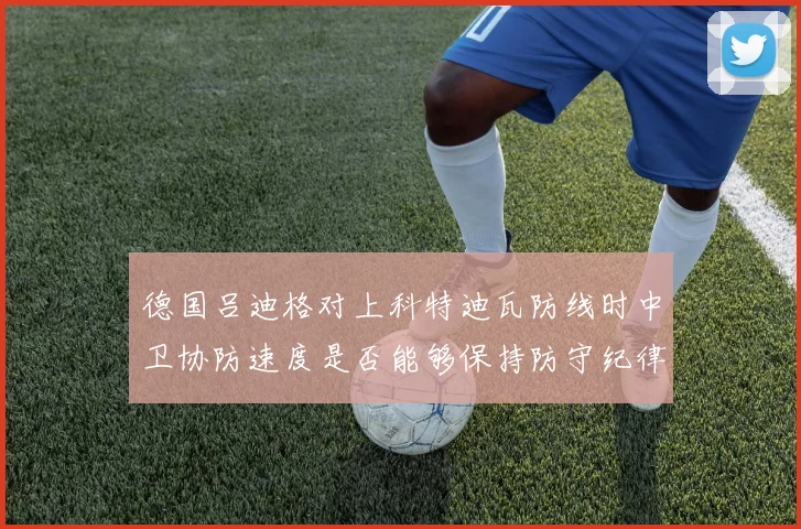 德国吕迪格对上科特迪瓦防线时中卫协防速度是否能够保持防守纪律