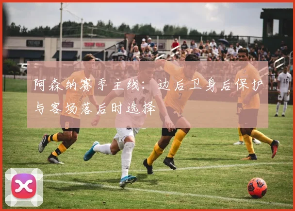 阿森纳赛季主线:边后卫身后保护与客场落后时选择