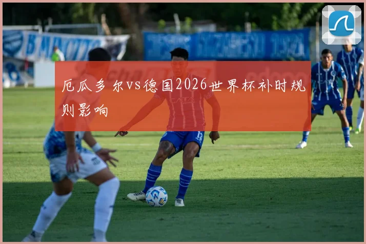 厄瓜多尔vs德国2026世界杯补时规则影响