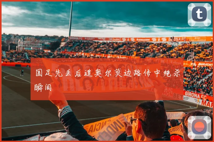 国足先丢后追奥尔莫边路传中绝杀瞬间