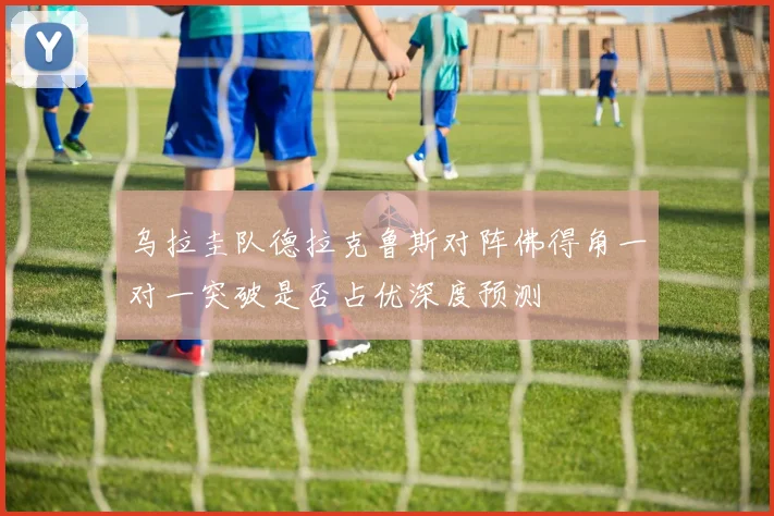 乌拉圭队德拉克鲁斯对阵佛得角一对一突破是否占优深度预测