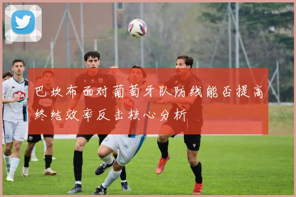 巴坎布面对葡萄牙队防线能否提高终结效率反击核心分析