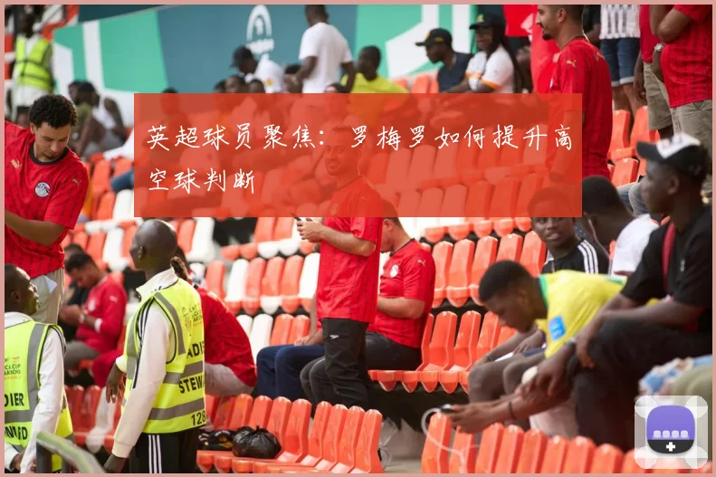 英超球员聚焦:罗梅罗如何提升高空球判断