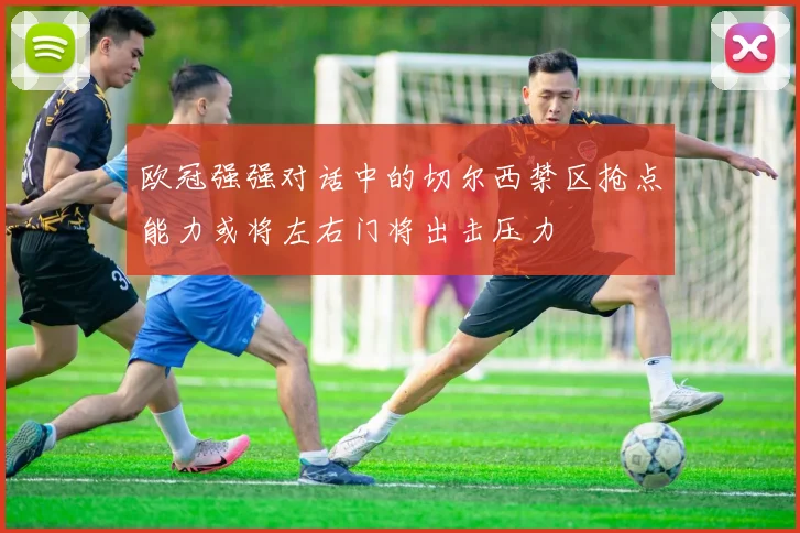 欧冠强强对话中的切尔西禁区抢点能力或将左右门将出击压力