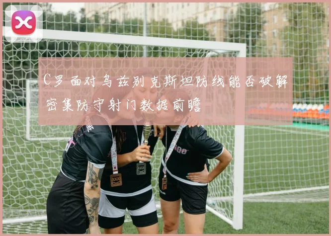 C罗面对乌兹别克斯坦防线能否破解密集防守射门数据前瞻