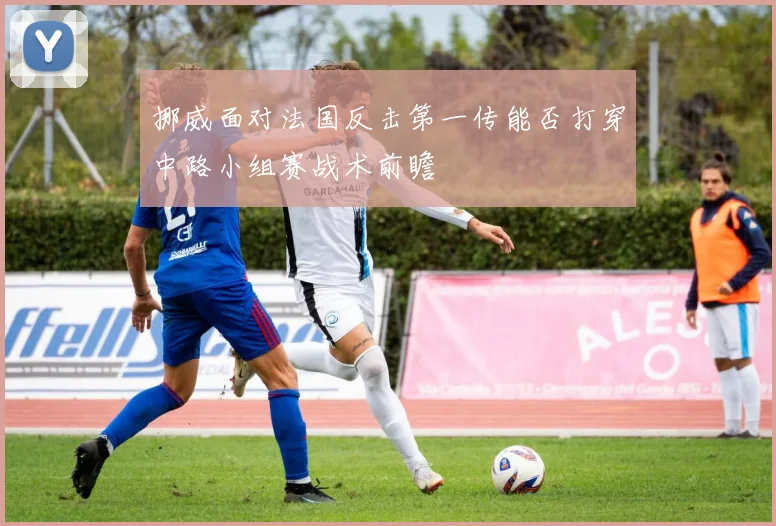挪威面对法国反击第一传能否打穿中路小组赛战术前瞻